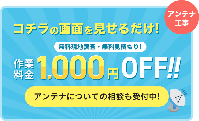 コチラの画面を見せるだけ！ 無料現地調査・無料見積もり！アンテナ工事作業料金1,000円OFF!!アンテナについての相談も受付中！